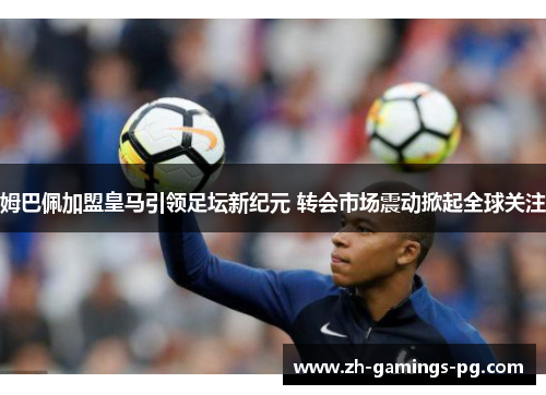 姆巴佩加盟皇马引领足坛新纪元 转会市场震动掀起全球关注