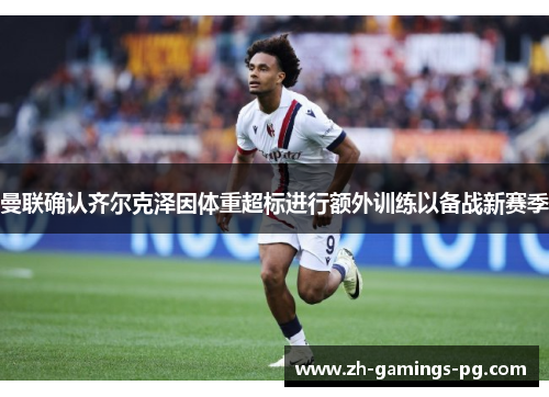 曼联确认齐尔克泽因体重超标进行额外训练以备战新赛季